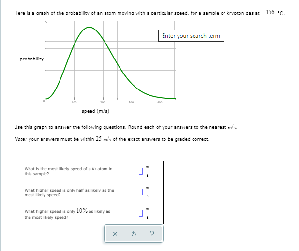 Here is a graph of the probability of an atom moving with a particular speed, for a sample of krypton gas at -156. C.
Enter your search term
probability
100
200
300
400
speed (m/s)
Use this graph to answer the following questions. Round each of your answers to the nearest m's-
Note: your answers must be within 25 m/s of the exact answers to be graded correct.
What is the most likely speed of a Kr atom in
this sample?
What higher speed is only half as likely as the
most likely speed?
What higher speed is only 10% as likely as
the most likely speed?
?
日|
