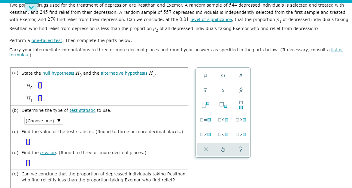 Two poj irugs used for the treatment of depression are Resithan and Exemor. A random sample of 544 depressed individuals is selected and treated with
Resithan, and 245 find relief from their depression. A random sample of 557 depressed individuals is independently selected from the first sample and treated
with Exemor, and 279 find relief from their depression. Can we conclude, at the 0.01 level of significance, that the proportion p, of depressed individuals taking
Resithan who find relief from depression is less than the proportion p, of all depressed individuals taking Exemor who find relief from depression?
Perform a one-tailed test. Then complete the parts below.
Carry your intermediate computations to three or more decimal places and round your answers as specified in the parts below. (If necessary, consult a list of
formulas.)
|(a) State the null hypothesis H, and the alternative hypothesis H,.
H, :0
H, :0
(b) Determine the type of test statistic to use.
(Choose one) ▼
O=0
OSO
(c) Find the value of the test statistic. (Round to three or more decimal places.)
O<O
(d) Find the p-value. (Round to three or more decimal places.)
(e) Can we conclude that the proportion of depressed individuals taking Resithan
who find relief is less than the proportion taking Exemor who find relief?
to
Ix
