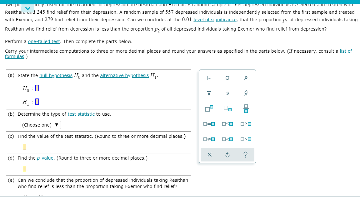 Two por
arugs usea Tor the treatment or depression are Resitnan and Exemor. A random sampie or 544 depressea inaiviauais is serectea and treated with
Resithai., und 245 find relief from their depression. A random sample of 557 depressed individuals is independently selected from the first sample and treated
with Exemor, and 279 find relief from their depression. Can we conclude, at the 0.01 level of significance, that the proportion p, of depressed individuals taking
Resithan who find relief from depression is less than the proportion p, of all depressed individuals taking Exemor who find relief from depression?
Perform a one-tailed test. Then complete the parts below.
Carry your intermediate computations to three or more decimal places and round your answers as specified in the parts below. (If necessary, consult a list of
formulas.)
(a) State the null hypothesis H, and the alternative hypothesis H .
p
H, :0
H, :0
(b) Determine the type of test statistic to use.
(Choose one) ▼
O=0
OSO
(c) Find the value of the test statistic. (Round to three or more decimal places.)
O<O
(d) Find the p-value. (Round to three or more decimal places.)
(e) Can we conclude that the proportion of depressed individuals taking Resithan
who find relief is less than the proportion taking Exemor who find relief?
