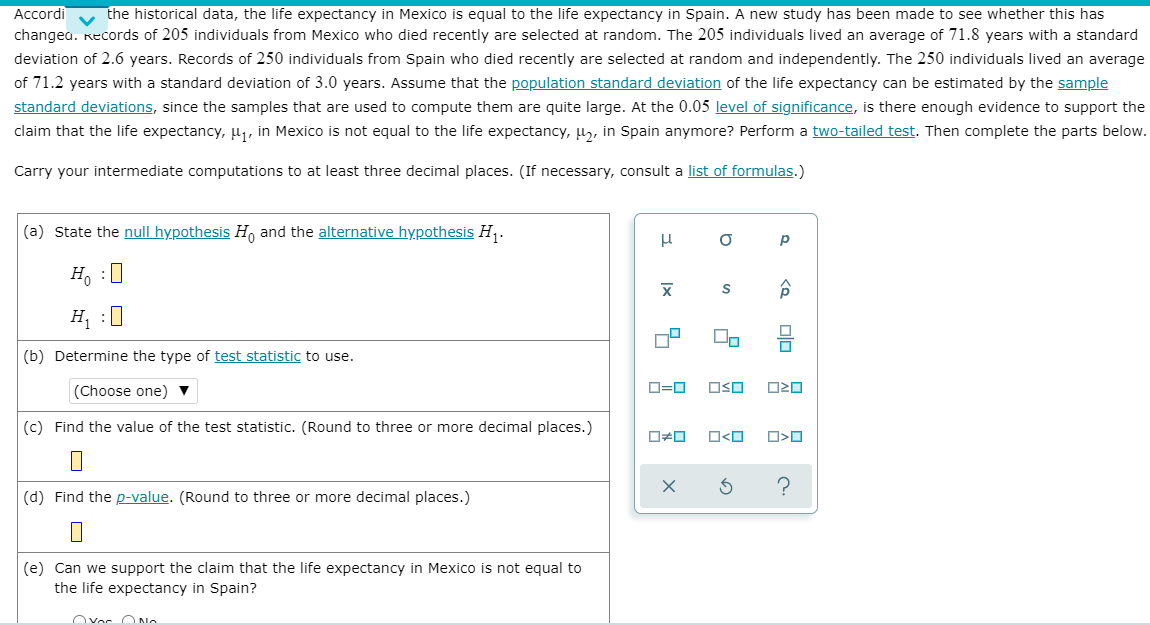 Accordi
the historical data, the life expectancy in Mexico is equal to the life expectancy in Spain. A new study has been made to see whether this has
changea. Records of 205 individuals from Mexico who died recently are selected at random. The 205 individuals lived an average of 71.8 years with a standard
deviation of 2.6 years. Records of 250 individuals from Spain who died recently are selected at random and independently. The 250 individuals lived an average
of 71.2 years with a standard deviation of 3.0 years. Assume that the population standard deviation of the life expectancy can be estimated by the sample
standard deviations, since the samples that are used to compute them are quite large. At the 0.05 level of significance, is there enough evidence to support the
claim that the life expectancy, H1, in Mexico is not equal to the life expectancy, µ,, in Spain anymore? Perform a two-tailed test. Then complete the parts below.
Carry your intermediate computations to at least three decimal places. (If necessary, consult a list of formulas.)
(a) State the null hypothesis H, and the alternative hypothesis H,.
p
H, :0
H, :0
(b) Determine the type of test statistic to use.
(Choose one) ▼
O=0
OSO
(c) Find the value of the test statistic. (Round to three or more decimal places.)
O<O
?
(d) Find the p-value. (Round to three or more decimal places.)
(e) Can we support the claim that the life expectancy in Mexico is not equal to
the life expectancy in Spain?
Ovor O N.
