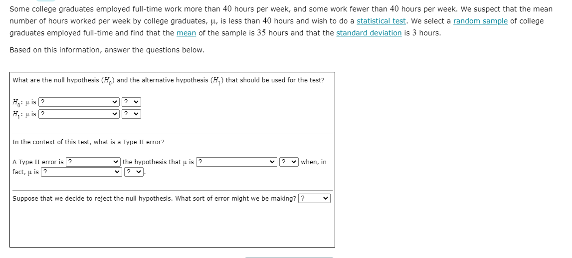 Some college graduates employed full-time work more than 40 hours per week, and some work fewer than 40 hours per week. We suspect that the mean
number of hours worked per week by college graduates, u, is less than 40 hours and wish to do a statistical test. We select a random sample of college
graduates employed full-time and find that the mean of the sample is 35 hours and that the standard deviation is 3 hours.
Based on this information, answer the questions below.
What are the null hypothesis (H,) and the alternative hypothesis (H,) that should be used for the test?
H: u is ?
H: u is ?
In the context of this test, what is a Type II error?
A Type II error is ?
fact, u is ?
v the hypothesis that u is ?
? v.
when, in
Suppose that we decide to reject the null hypothesis. What sort of error might we be making? ?

