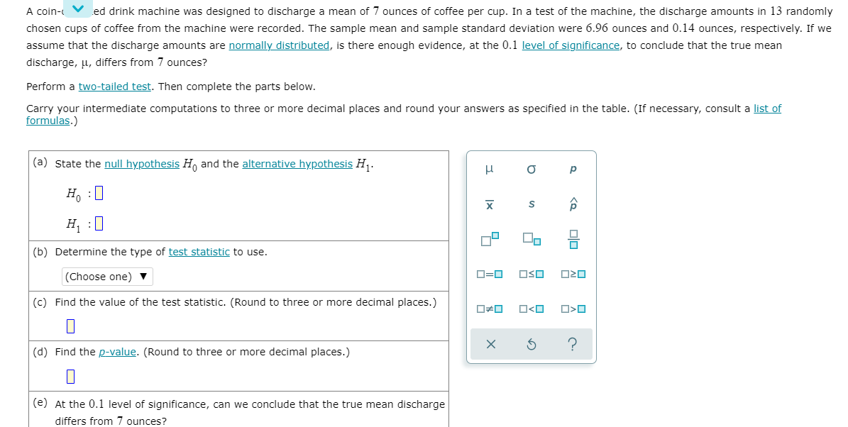 A coin-
ed drink machine was designed to discharge a mean of 7 ounces of coffee per cup. In a test of the machine, the discharge amounts in 13 randomly
chosen cups of coffee from the machine were recorded. The sample mean and sample standard deviation were 6.96 ounces and 0.14 ounces, respectively. If we
assume that the discharge amounts are normally distributed, is there enough evidence, at the 0.1 level of significance, to conclude that the true mean
discharge, u, differs from 7 ounces?
Perform a two-tailed test. Then complete the parts below.
Carry your intermediate computations to three or more decimal places and round your answers as specified in the table. (If necessary, consult a list of
formulas.)
(a) State the null hypothesis H and the alternative hypothesis H,.
p
H, :0
H :0
(b) Determine the type of test statistic to use.
(Choose one) ▼
D=0
OSO
(c) Find the value of the test statistic. (Round to three or more decimal places.)
O<O
(d) Find the p-value. (Round to three or more decimal places.)
(e) At the 0.1 level of significance, can we conclude that the true mean discharge
differs from 7 ounces?
<a 미미
Ix
