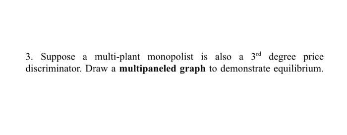 3. Suppose a multi-plant monopolist is also a 3rd degree price
discriminator. Draw a multipaneled graph to demonstrate equilibrium.
