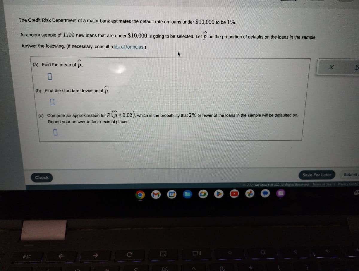 The Credit Risk Department of a major bank estimates the default rate on loans under $10,000 to be 1%.

A random sample of 1100 new loans that are under $10,000 is going to be selected. Let \( \hat{p} \) be the proportion of defaults on the loans in the sample.

Answer the following. (If necessary, consult a list of formulas.)

(a) Find the mean of \( \hat{p} \).

[Box for answer]

(b) Find the standard deviation of \( \hat{p} \).

[Box for answer]

(c) Compute an approximation for \( P(\hat{p} \leq 0.02) \), which is the probability that 2% or fewer of the loans in the sample will be defaulted on. Round your answer to four decimal places.

[Box for answer]