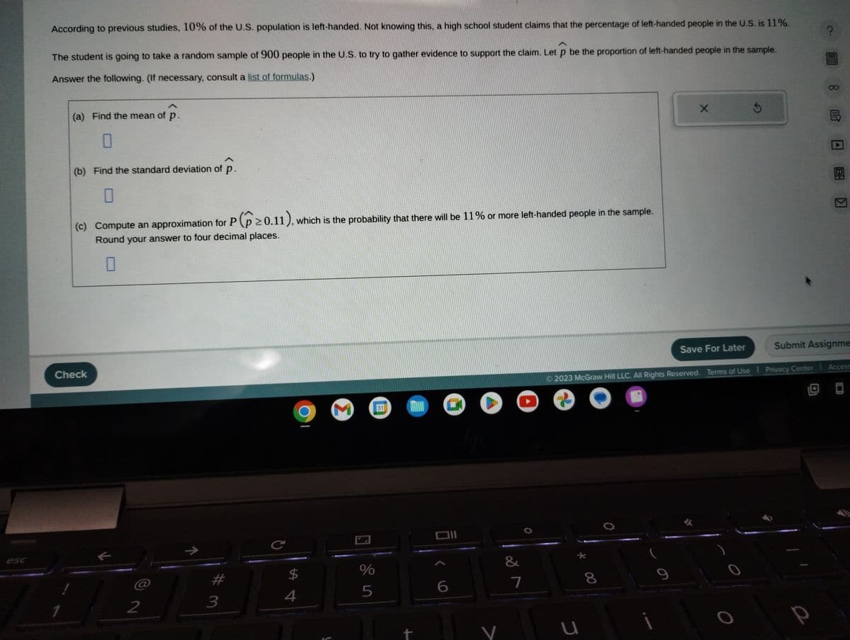 esc
According to previous studies, 10% of the U.S. population is left-handed. Not knowing this, a high school student claims that the percentage of left-handed people in the U.S. is 11%.
The student is going to take a random sample of 900 people in the U.S. to try to gather evidence to support the claim. Let p be the proportion of left-handed people in the sample.
Answer the following. (If necessary, consult a list of formulas.)
(a) Find the mean of p.
0
1
(b) Find the standard deviation of p.
0
(c) Compute an approximation for P (≥0.11), which is the probability that there will be 11% or more left-handed people in the sample.
Round your answer to four decimal places.
0
Check
2
11
3
с
$
4
3
%
5
31
+
n
6
●
V
&
7
U
8
2023 McGraw Hill LLC. All Rights Reserved. Terms of Use Privacy Center
e
0
X
9
Save For Later
Submit Assignme
?
P
Access