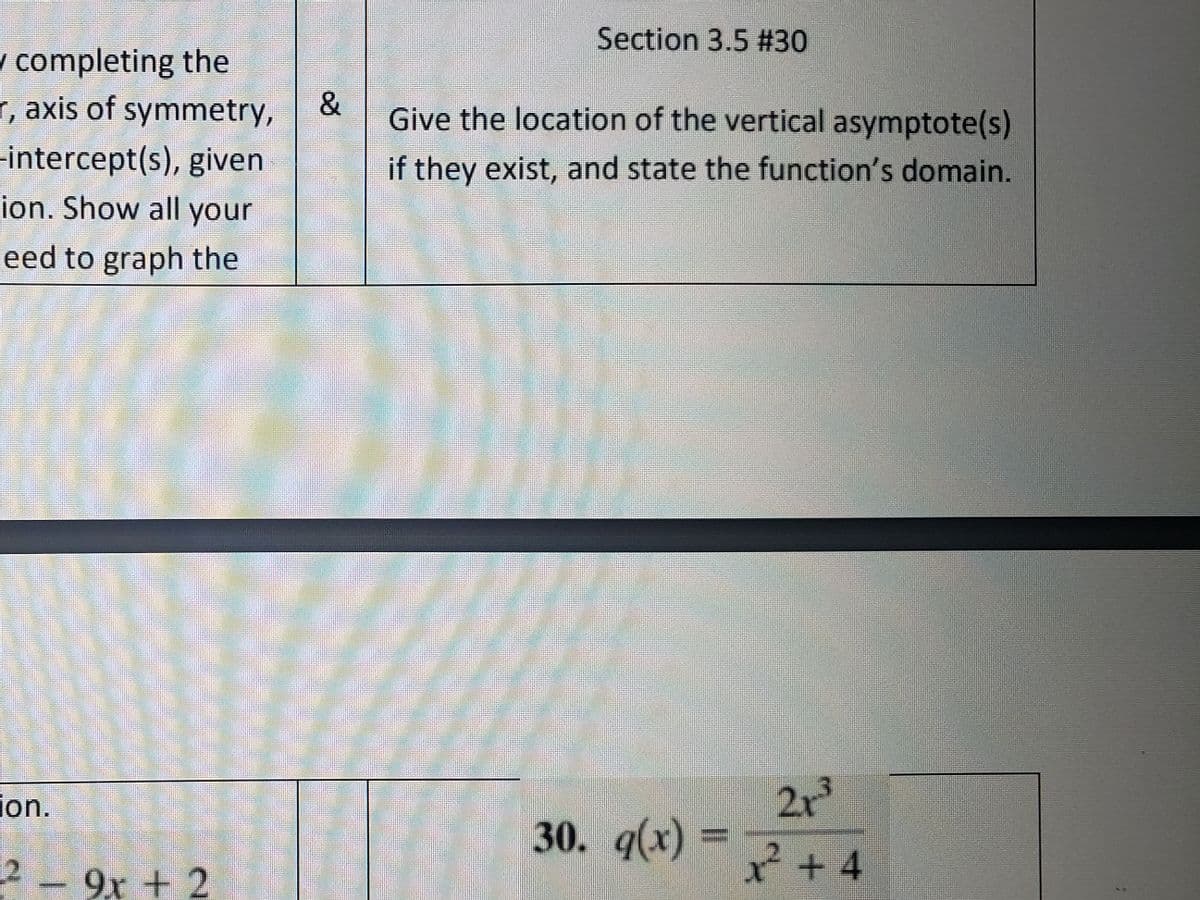 / completing the
r, axis of symmetry,
-intercept(s), given
ion. Show all your
eed to graph the
ion.
2- 9x + 2
&
Section 3.5 #30
Give the location of the vertical asymptote(s)
if they exist, and state the function's domain.
GESI
30. g(x) =
2x³
x²+4