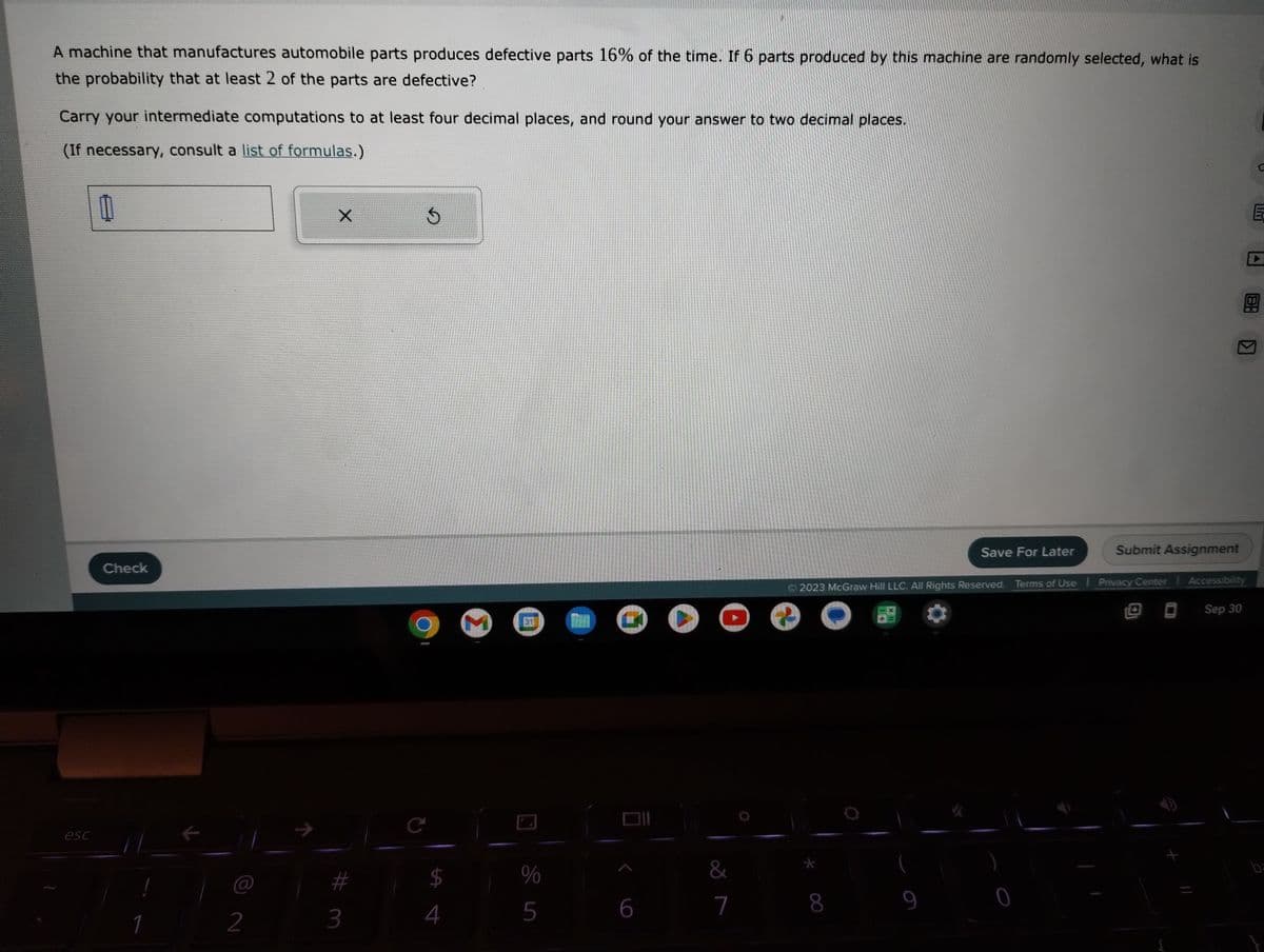 A machine that manufactures automobile parts produces defective parts 16% of the time. If 6 parts produced by this machine are randomly selected, what is
the probability that at least 2 of the parts are defective?
Carry your intermediate computations to at least four decimal places, and round your answer to two decimal places.
(If necessary, consult a list of formulas.)
esc
11
Check
1
2
X
3
Ś
C
4
M
31
%
5
GO
6
&
7
€
8
Save For Later
9
2023 McGraw Hill LLC. All Rights Reserved. Terms of Use | Privacy Center | Accessibility
Sep 30
K
Submit Assignment
E