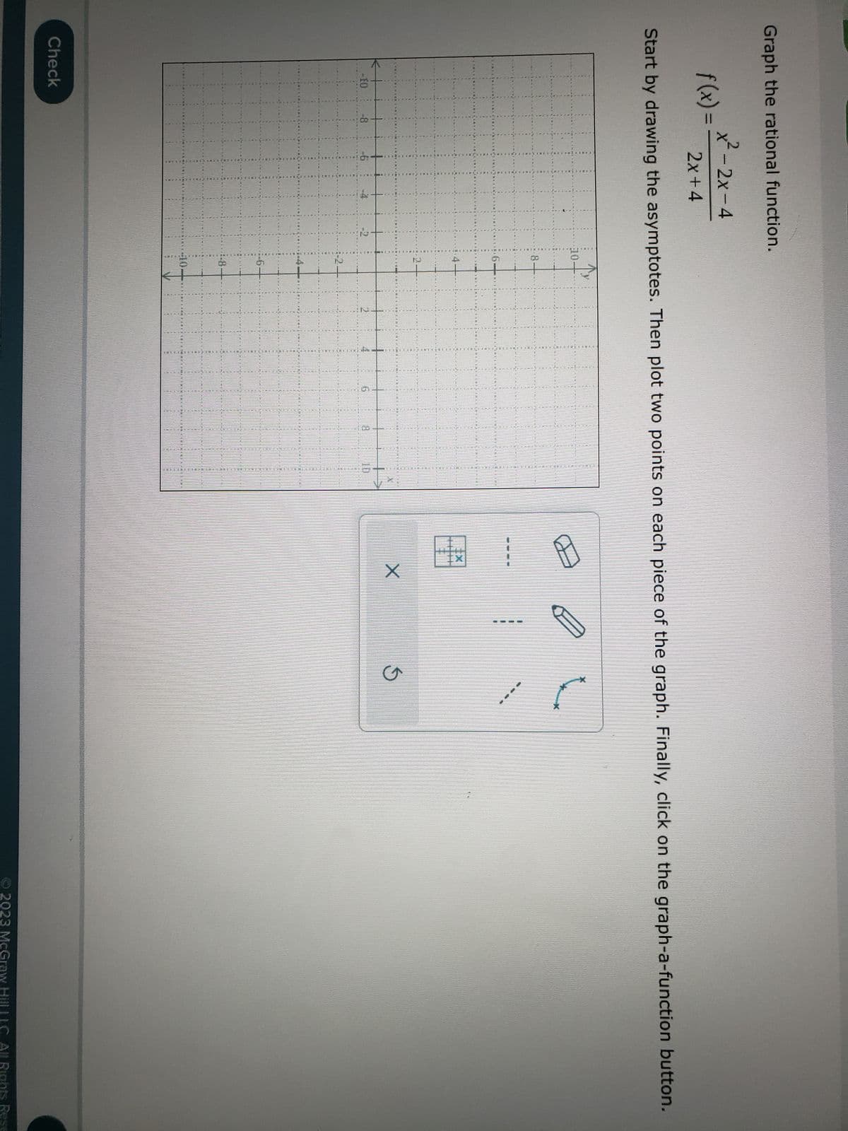 Graph the rational function.
f(x) =
CIA
Start by drawing the asymptotes. Then plot two points on each piece of the graph. Finally, click on the graph-a-function button.
x²-2x-4
2x+4
-10
CHCETERAREN RE
Check
ACUA
PRAYER
14
ALIN
CLOSE
151
ELTE
HUMIN
IMI
WON
***MERCAD
LEB HOTEL
HINCIN
THE
BIN
THE
12
LILLESTED RESULT
ALPERESETBENETREINING
BOUTON
AMTHUANIMINIMEN KOMODANOEMDAMAINICIMIN
SEE MOT DE P
X
P
X
S
Ⓒ2023 McGraw Hill LLC. All Rights Rese