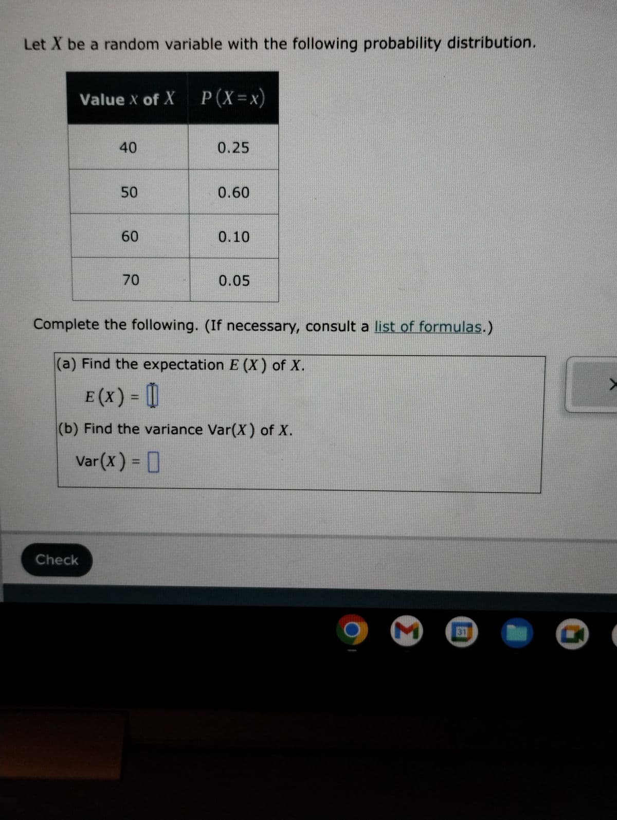 Let X be a random variable with the following probability distribution.
Value X of X P (X=x)
40
Check
50
60
70
0.25
0.60
0.10
0.05
Complete the following. (If necessary, consult a list of formulas.)
(a) Find the expectation E (X) of X.
E (X) = []
(b) Find the variance Var(X) of X.
Var(x) =
31
RAY
>