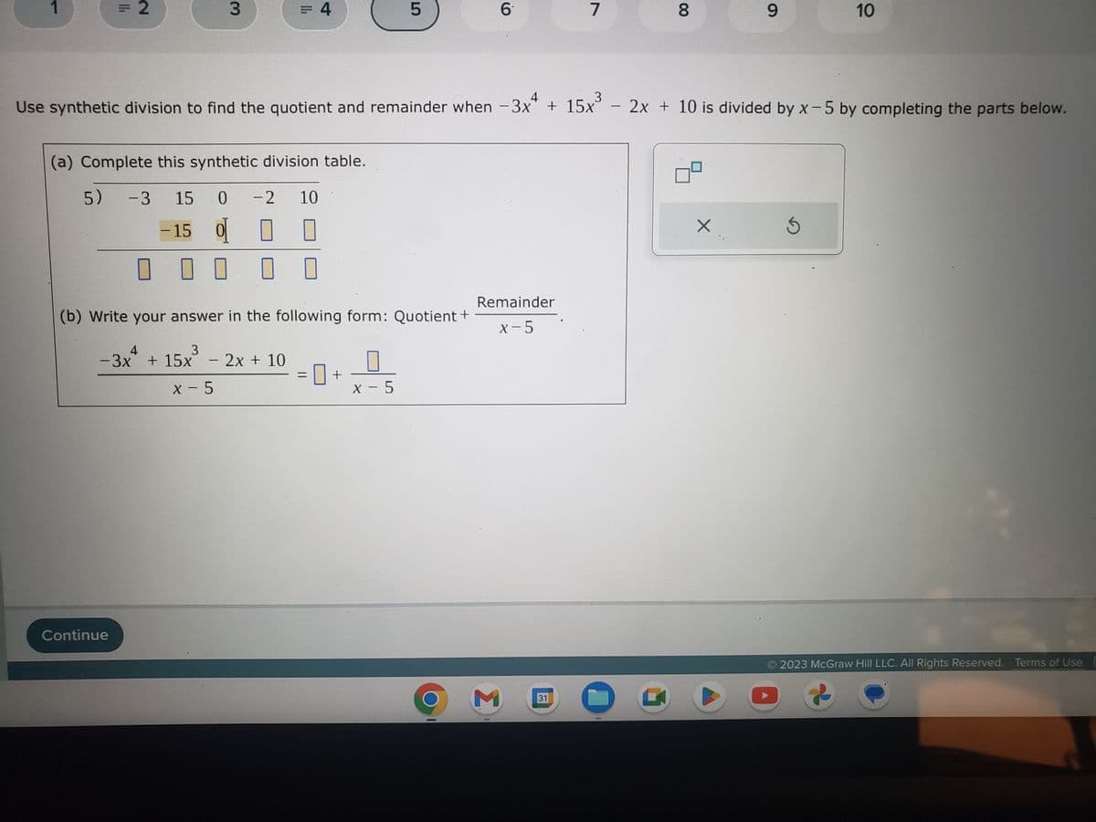 1
= 2
3
(a) Complete this synthetic division table.
5) -3 15 0 -2 10
-15 0 0 1
Continue
= 4
0 0 0 0
4
3
-3x + 15x³ - 2x + 10
X-5
4
3
Use synthetic division to find the quotient and remainder when −3x + 15x°
r
(b) Write your answer in the following form: Quotient +
LO
= +
5
X-5
6
Remainder
x-5
M
7
31
00
O
8
9
-
- 2x + 10 is divided by x-5 by completing the parts below.
X
10
5
2023 McGraw Hill LLC. All Rights Reserved. Terms of Use
G