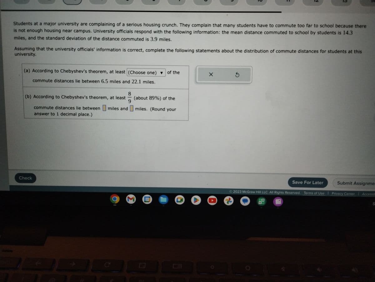 Students at a major university are complaining of a serious housing crunch. They complain that many students have to commute too far to school because there
is not enough housing near campus. University officials respond with the following information: the mean distance commuted to school by students is 14.3
miles, and the standard deviation of the distance commuted is 3.9 miles.
Assuming that the university officials' information is correct, complete the following statements about the distribution of commute distances for students at this
university.
(a) According to Chebyshev's theorem, at least (Choose one) ▼ of the
commute distances lie between 6.5 miles and 22.1 miles.
8
(b) According to Chebyshev's theorem, at least
9
commute distances lie between miles and
answer to 1 decimal place.)
Check
€ 71
(about 89%) of the
miles. (Round your
M 31
X
S
Save For Later
Submit Assignme
Ⓒ2023 McGraw Hill LLC. All Rights Reserved. Terms of Use | Privacy Center Accessib
Repre
S