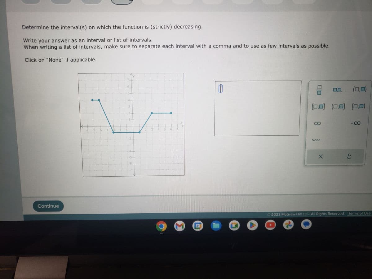 Determine the interval(s) on which the function is (strictly) decreasing.
Write your answer as an interval or list of intervals.
When writing a list of intervals, make sure to separate each interval with a comma and to use as few intervals as possible.
Click on "None" if applicable.
Continue
KELRIN
PRIRED
LE
hu
Tamme
THE CRIMIN
9
3
31
L
C
8 0,0,... (0,0)
[0,0] (0,0) (0,0)
CO
None
X
-8
S
2023 McGraw Hill LLC. All Rights Reserved. Terms of Use
O