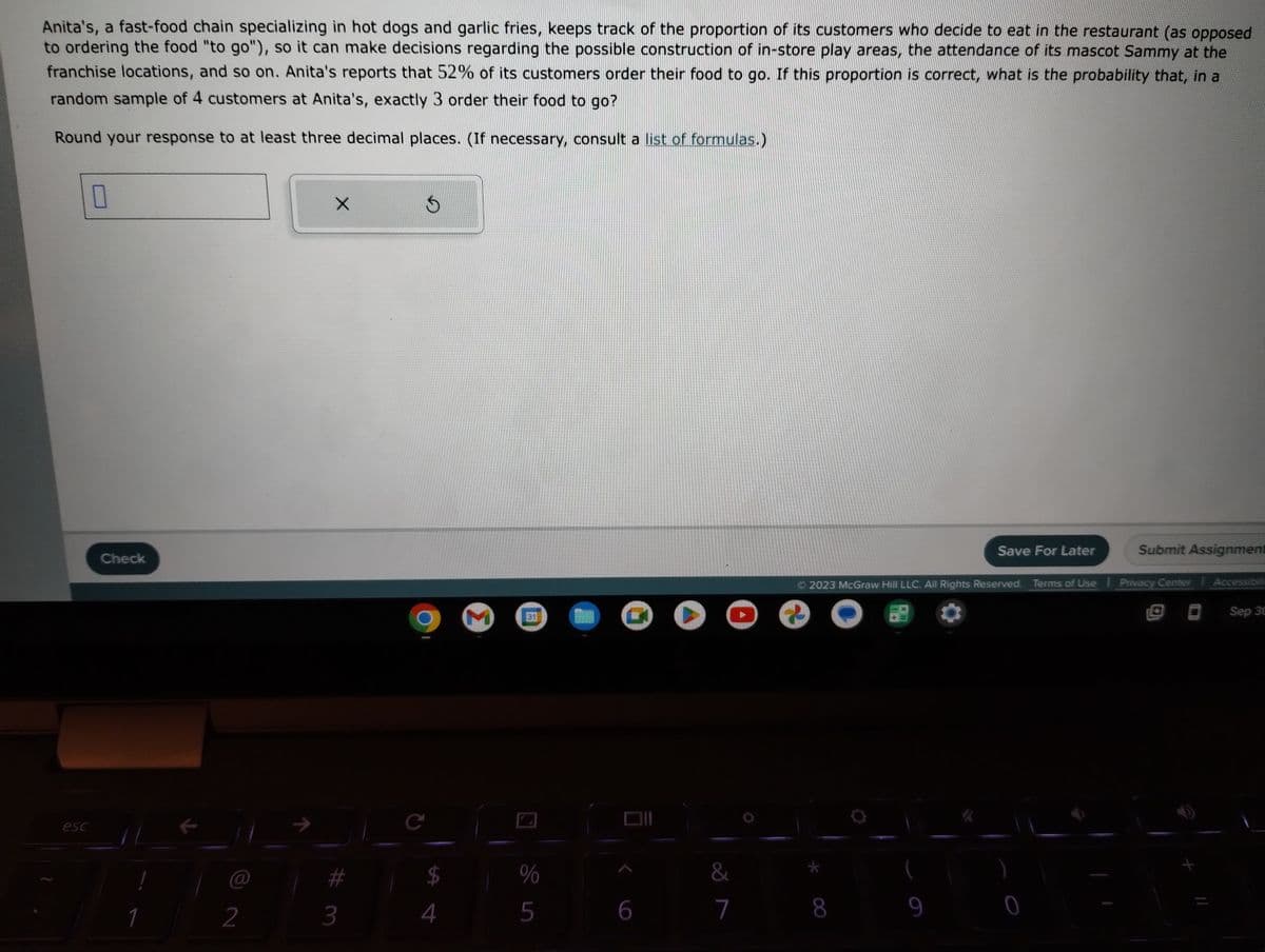 Anita's, a fast-food chain specializing in hot dogs and garlic fries, keeps track of the proportion of its customers who decide to eat in the restaurant (as opposed
to ordering the food "to go"), so it can make decisions regarding the possible construction of in-store play areas, the attendance of its mascot Sammy at the
franchise locations, and so on. Anita's reports that 52% of its customers order their food to go. If this proportion is correct, what is the probability that, in a
random sample of 4 customers at Anita's, exactly 3 order their food to go?
Round your response to at least three decimal places. (If necessary, consult a list of formulas.)
esc
0
Check
1
@
2
X
3
$
C
$
4
Σ
31
%
5
6
▸
&
7
Save For Later
8
© 2023 McGraw Hill LLC. All Rights Reserved. Terms of Use | Privacy Center Accessibili
Sep 30
Submit Assignment
0