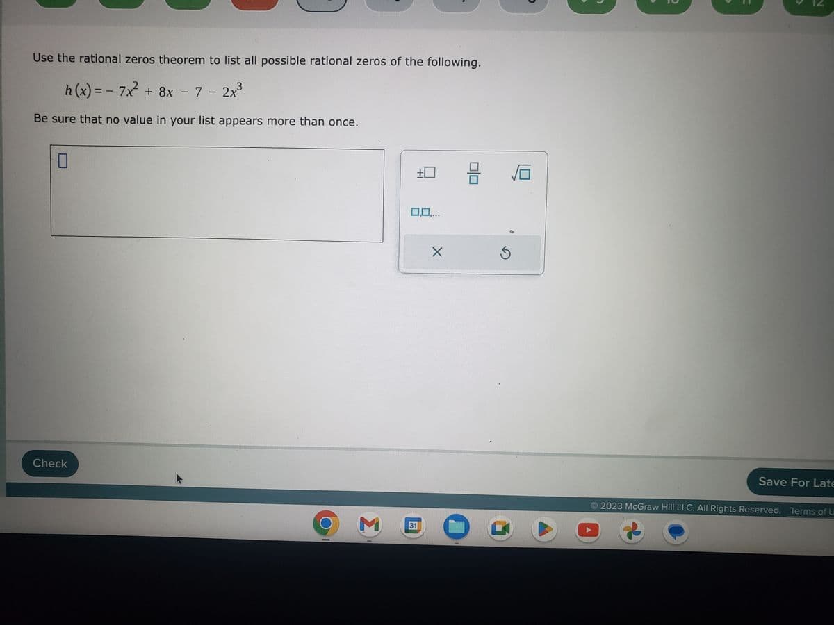 Use the rational zeros theorem to list all possible rational zeros of the following.
3
h(x) = - 7x² + 8x - 7 - 2x³
Be sure that no value in your list appears more than once.
0
Check
M
0,0...
31
FELLY
X
3
5
C
6
2
N
Save For Late
2023 McGraw Hill LLC. All Rights Reserved. Terms of U
2