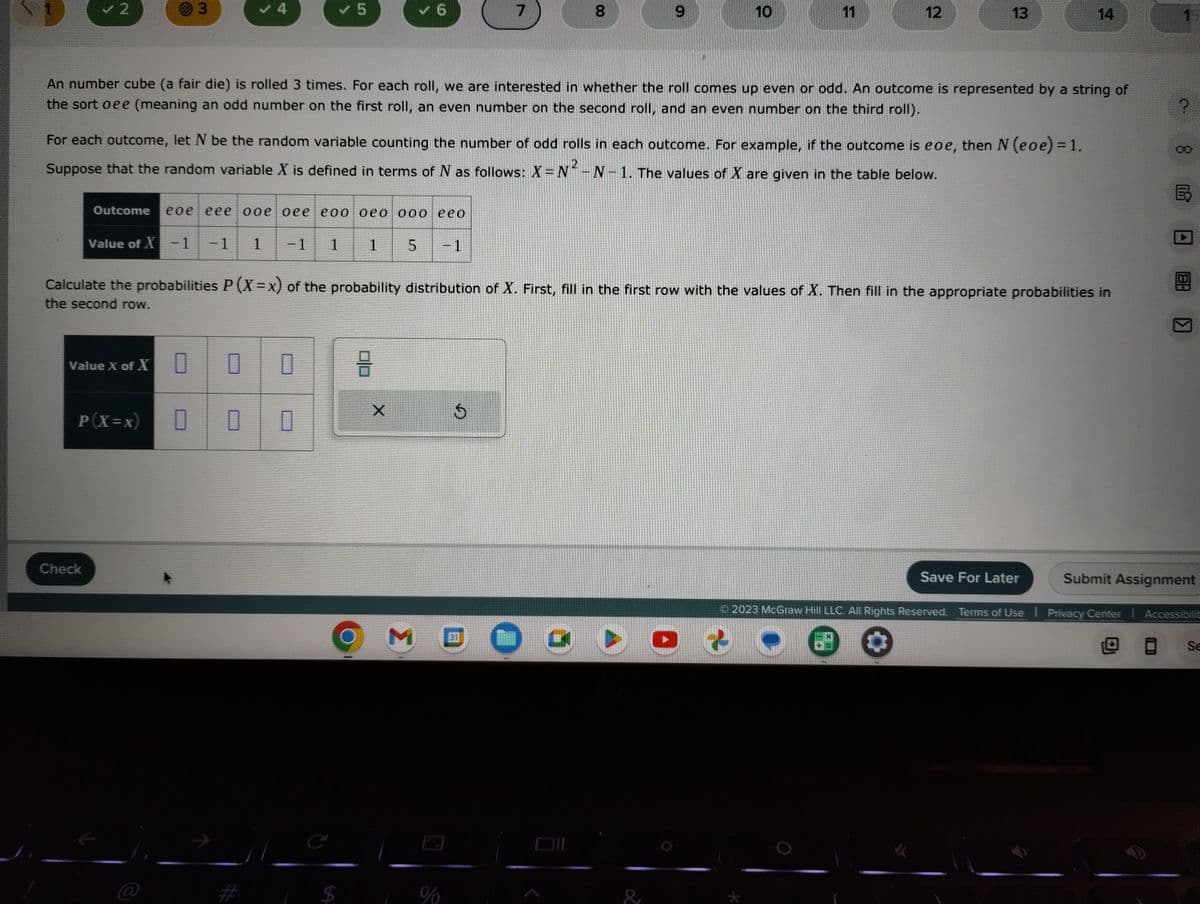 ✓ 2
3
✓ 4
Check
V5
Value X of X
0 0 0
P(X=x) 0 0 0
Outcome eoe eee ooe oee eoo oeo 000 eeo
Value of X-1 -1 1 -1 1 1 5
✓6
$
믐
An number cube (a fair die) is rolled 3 times. For each roll, we are interested in whether the roll comes up even or odd. An outcome is represented by a string of
the sort oee (meaning an odd number on the first roll, an even number on the second roll, and an even number on the third roll).
For each outcome, let N be the random variable counting the number of odd rolls in each outcome. For example, if the outcome is eoe, then N (eoe) = 1.
Suppose that the random variable X is defined in terms of N as follows: X = N²-N-1. The values of X are given in the table below.
X
M
7
Calculate the probabilities P (X=x) of the probability distribution of X. First, fill in the first row with the values of X. Then fill in the appropriate probabilities in
the second row.
%
$
8
31
9
O
&
10
11
O
12
13
*
14
Save For Later
2023 McGraw Hill LLC. All Rights Reserved. Terms of Use | Privacy Center
1
DH
K
Submit Assignment
Accessibilit
Se