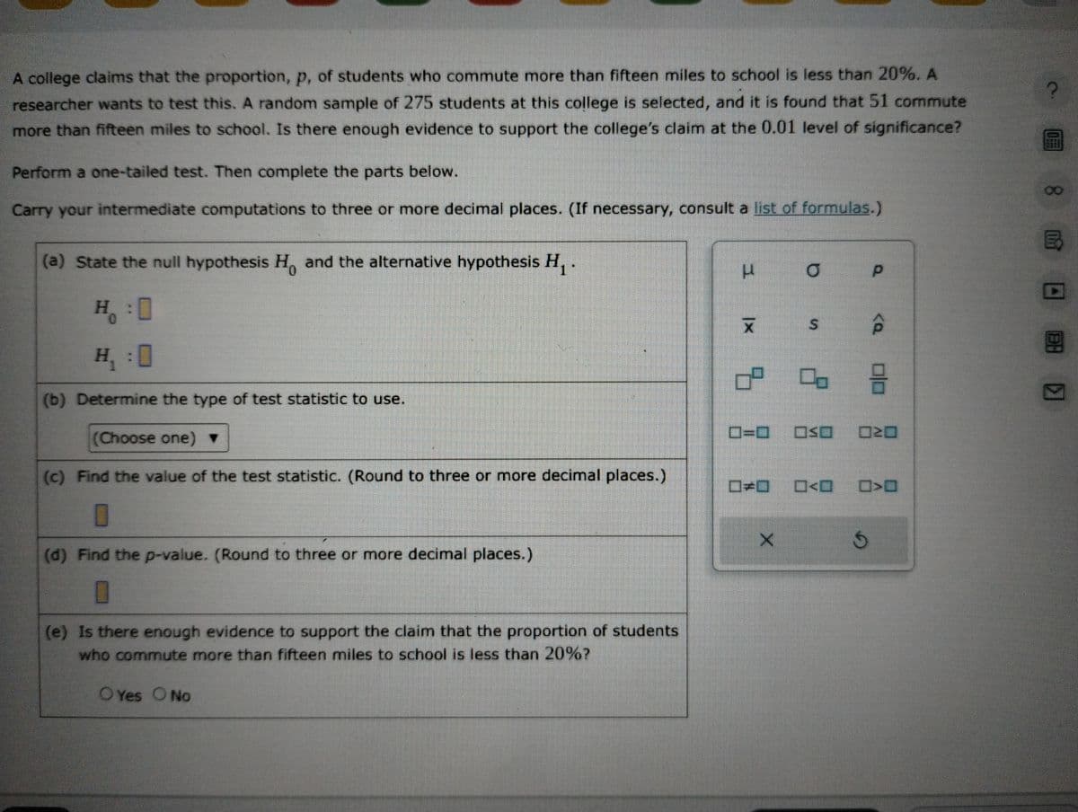 A college claims that the proportion, p, of students who commute more than fifteen miles to school is less than 20%. A
researcher wants to test this. A random sample of 275 students at this college is selected, and it is found that 51 commute
more than fifteen miles to school. Is there enough evidence to support the college's claim at the 0.01 level of significance?
Perform a one-tailed test. Then complete the parts below.
Carry your intermediate computations to three or more decimal places. (If necessary, consult a list of formulas.)
(a) State the null hypothesis H. and the alternative hypothesis H₁.
H:0
H₁:0
(b) Determine the type of test statistic to use.
(Choose one) ▼
(c) Find the value of the test statistic. (Round to three or more decimal places.)
0
(d) Find the p-value. (Round to three or more decimal places.)
(e) Is there enough evidence to support the claim that the proportion of students.
who commute more than fifteen miles to school is less than 20%?
O Yes O No
3
|x
7
0=0
X
a
S
O<O
p
5 3
Ś
<Q
20 8 ED
B
8
