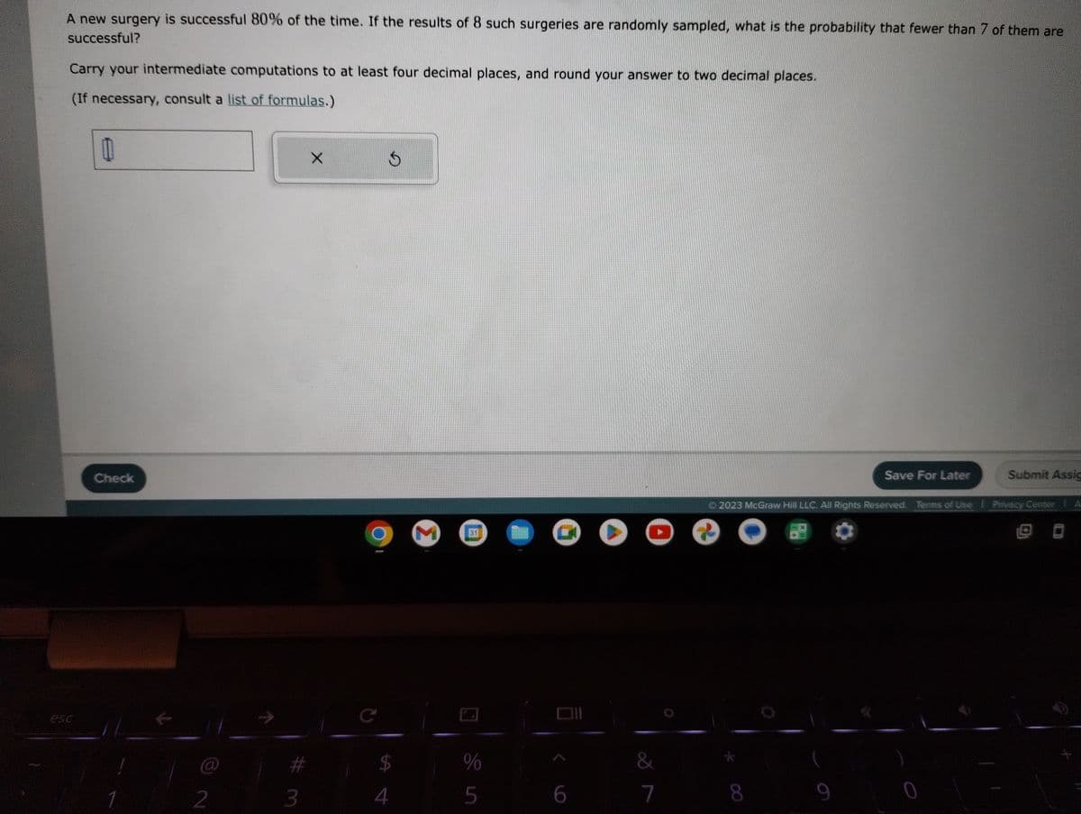 A new surgery is successful 80% of the time. If the results of 8 such surgeries are randomly sampled, what is the probability that fewer than 7 of them are
successful?
Carry your intermediate computations to at least four decimal places, and round your answer to two decimal places.
(If necessary, consult a list of formulas.)
00
Check
1
@
2
#
3
X
C
S
ta đ
$
4
M 31
%
5
6
&
7
?
8
Save For Later
2023 McGraw Hill LLC. All Rights Reserved. Terms of Use Privacy Center
9
)
0
Submit Assic
SA