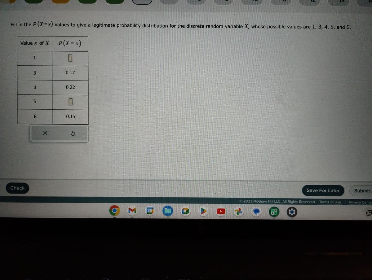 Fill in the P(X=x) values to give a legitimate probability distribution for the discrete random variable X, whose possible values are 1, 3, 4, 5, and 6.
Value x of X
Check
1
3
4
5
6
X
P ( X = x)
0
0.17
0.22
0
0.15
Ś
M
31
2
Save For Later
39
Submit
Ⓒ2023 McGraw Hill LLC. All Rights Reserved. Terms of Use | Privacy Center
