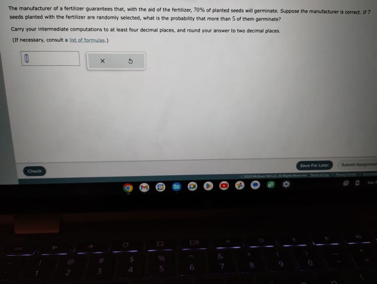 The manufacturer of a fertilizer guarantees that, with the aid of the fertilizer, 70% of planted seeds will germinate. Suppose the manufacturer is correct. If 7
seeds planted with the fertilizer are randomly selected, what is the probability that more than 5 of them germinate?
Carry your intermediate computations to at least four decimal places, and round your answer to two decimal places.
(If necessary, consult a list of formulas.)
esc
Check
1
2
X
3
5
$
4
M
31
%
5
6
O
&
7
Save For Later
8
2023 McGraw Hill LLC. All Rights Reserved. Terms of Use Privacy Center
Submit Assignmen
0
Sep 3