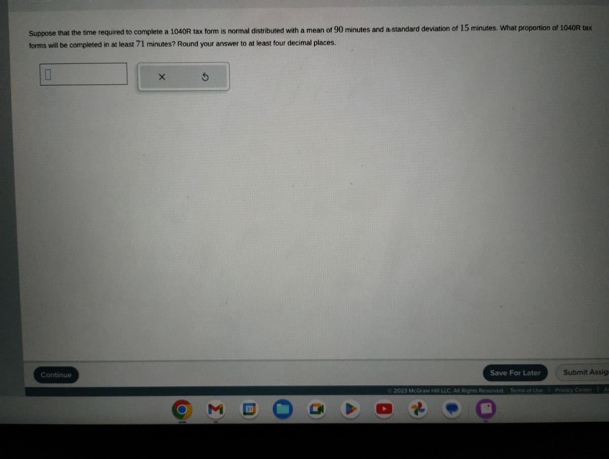 Suppose that the time required to complete a 1040R tax form is normal distributed with a mean of 90 minutes and a standard deviation of 15 minutes. What proportion of 1040R tax
forms will be completed in at least 71 minutes? Round your answer to at least four decimal places.
0
Continue
X
$
M
31
O
Save For Later
Submit Assig
© 2023 McGraw Hill LLC. All Rights Reserved. Terms of Use | Privacy Center | Ac
●