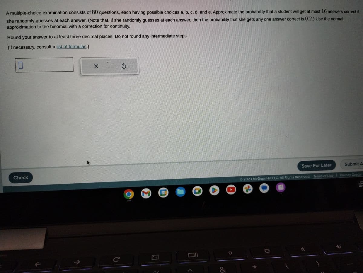 A multiple-choice examination consists of 80 questions, each having possible choices a, b, c, d, and e. Approximate the probability that a student will get at most 16 answers correct if
she randomly guesses at each answer. (Note that, if she randomly guesses at each answer, then the probability that she gets any one answer correct is 0.2.) Use the normal
approximation to the binomial with a correction for continuity.
Round your answer to at least three decimal places. Do not round any intermediate steps.
(If necessary, consult a list of formulas.)
0
Check
K
71
X
C
G
M
OL
C
●
&
Save For Later
Submit A
2023 McGraw Hill LLC. All Rights Reserved. Terms of Use | Privacy Center
e
O