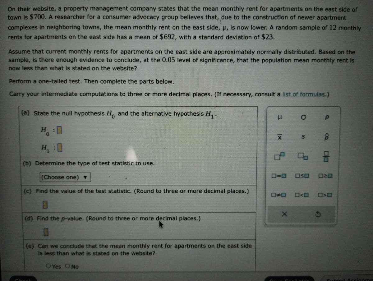 On their website, a property management company states that the mean monthly rent for apartments on the east side of
town is $700. A researcher for a consumer advocacy group believes that, due to the construction of newer apartment
complexes in neighboring towns, the mean monthly rent on the east side, μ, is now lower. A random sample of 12 monthly
rents for apartments on the east side has a mean of $692, with a standard deviation of $23.
Assume that current monthly rents for apartments on the east side are approximately normally distributed. Based on the
sample, is there enough evidence to conclude, at the 0.05 level of significance, that the population mean monthly rent is
now less than what is stated on the website?
Perform a one-tailed test. Then complete the parts below.
Carry your intermediate computations to three or more decimal places. (If necessary, consult a list of formulas.)
(a) State the null hypothesis H. and the alternative hypothesis H₁.
H: 0
*
(b) Determine the type of test statistic to use.
(Choose one) ▼
(c) Find the value of the test statistic. (Round to three or more decimal places.)
(d) Find the p-value. (Round to three or more decimal places.)
(e) Can we conclude that the mean monthly rent for apartments on the east side
is less than what is stated on the website?
O Yes O No
H
μ O
X S
0²
X
8
P
<Q
S
DI
OSO 020
0<0 0>0