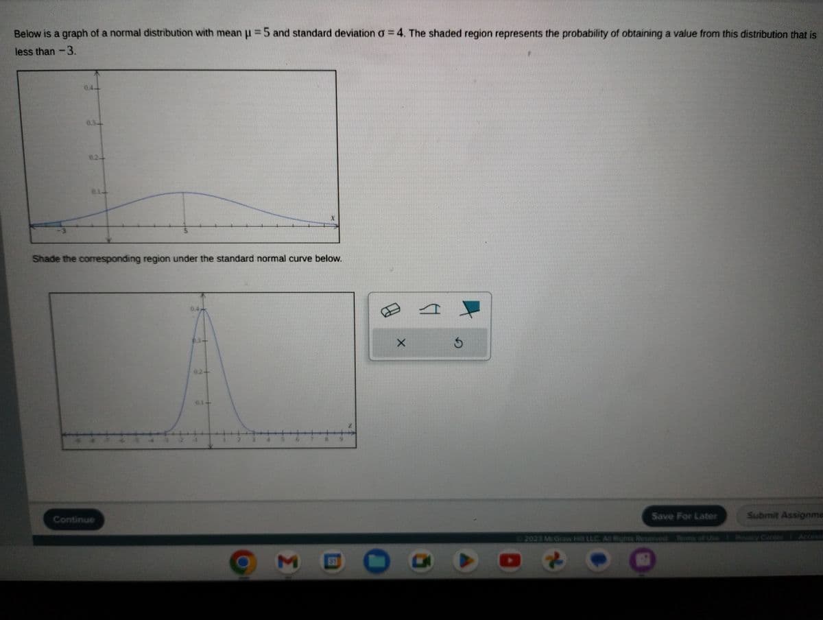 Below is a graph of a normal distribution with mean μ =5 and standard deviation a = 4. The shaded region represents the probability of obtaining a value from this distribution that is
less than - 3.
5
Shade the corresponding region under the standard normal curve below.
Continue
M
31
X
A
O G
$
Save For Later
© 2023 McGraw Hill LLC. All Rights Reserved. Terms of Use
Submit Assignme
Privacy Center