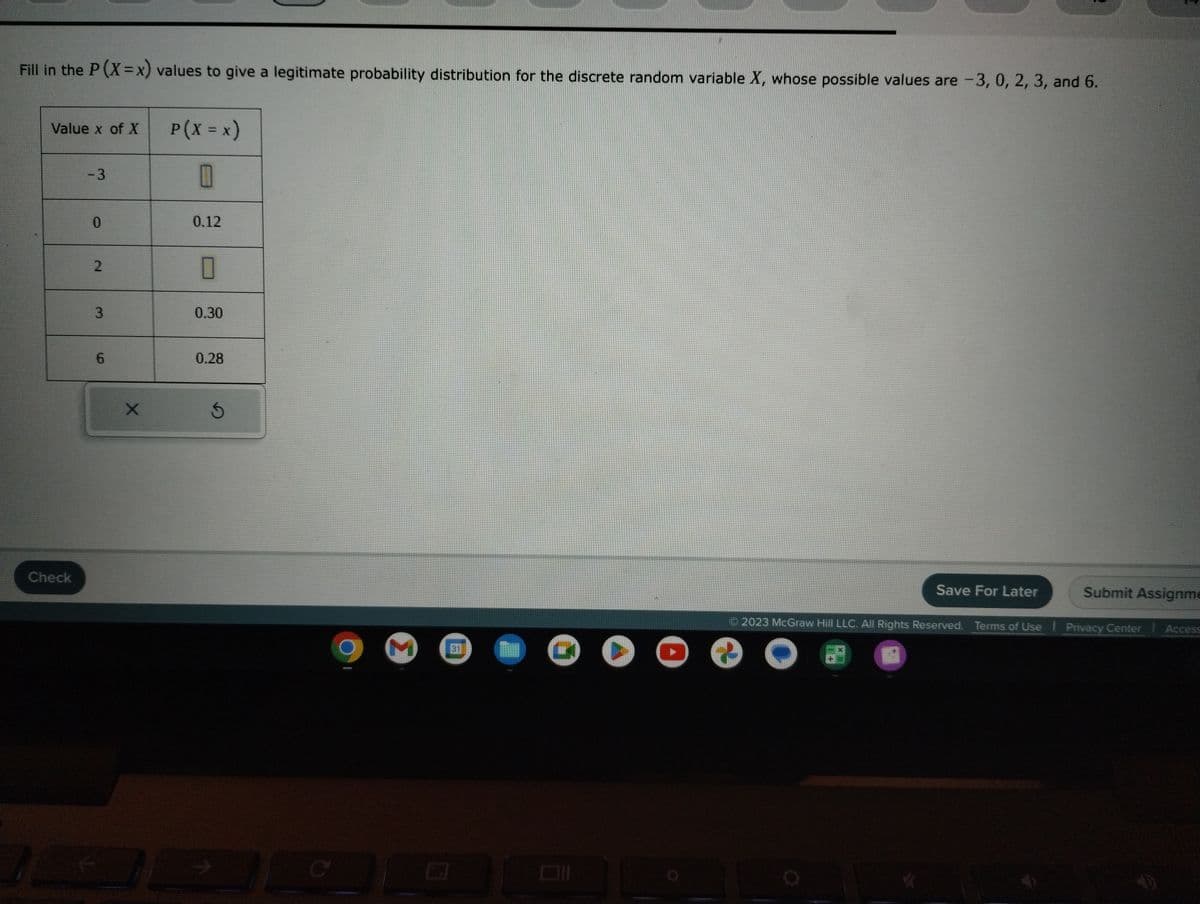 Fill in the P (X=x) values to give a legitimate probability distribution for the discrete random variable X, whose possible values are -3, 0, 2, 3, and 6.
Value x of X
Check
- 3
0
2
3
6
X
13 J
P(X = x)
0
0.12
0
0.30
0.28
Ś
C
M
31
+
Save For Later
Submit Assignme
2023 McGraw Hill LLC. All Rights Reserved. Terms of Use | Privacy Center Access
O