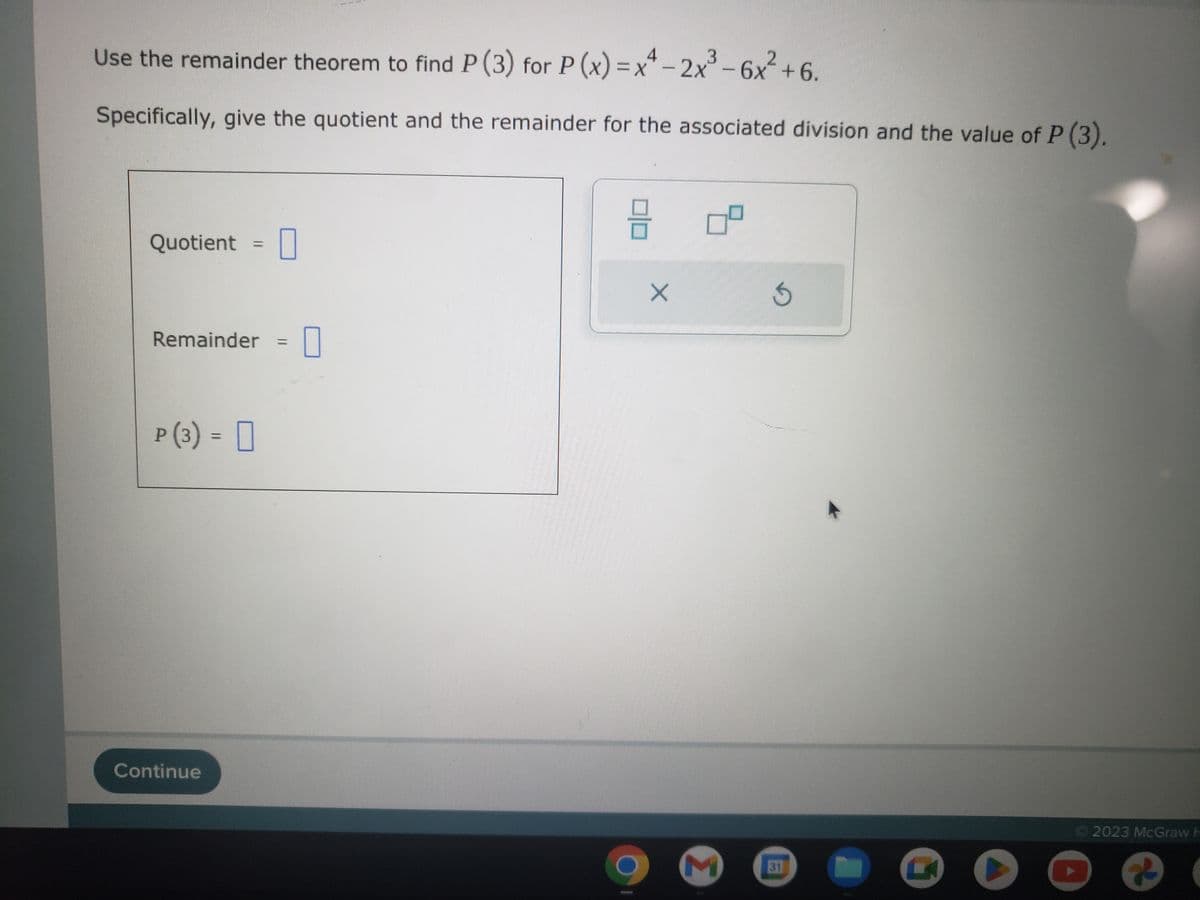 Use the remainder theorem to find P (3) for P(x)=x²-2x³-6x² +6.
Specifically, give the quotient and the remainder for the associated division and the value of P (3).
Quotient =
Remainder = = 0
P (3) =
Continue
00
X
M
3
31
Ⓒ2023 McGraw H