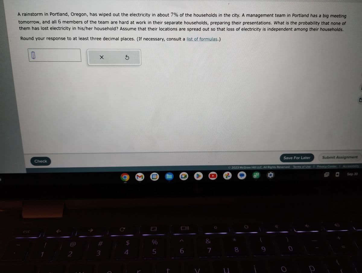 A rainstorm in Portland, Oregon, has wiped out the electricity in about 7% of the households in the city. A management team in Portland has a big meeting
tomorrow, and all 6 members of the team are hard at work in their separate households, preparing their presentations. What is the probability that none of
them has lost electricity in his/her household? Assume that their locations are spread out so that loss of electricity is independent among their households.
Round your response to at least three decimal places. (If necessary, consult a list of formulas.)
11
Check
1
2
X
3
C
$
4
Σ
31
%
5
6
▸
&
7
U
© 2023 McGraw Hill LLC. All Rights Reserved. Terms of Use | Privacy Center
8
Save For Later
9
Submit Assignment
р
Sep 30