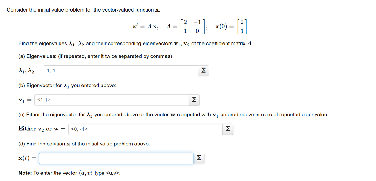 Consider the initial value problem for the vector-valued function x,
-1
x' = Ax,
A =
1
x(0) =
Find the eigenvalues A1, A2 and their corresponding eigenvectors v1, V2 of the coefficient matrix A.
(a) Eigenvalues: (if repeated, enter it twice separated by commas)
d1, A2 = 1, 1
Σ
(b) Eigenvector for A1 you entered above:
Vi = <1,1>
Σ
(c) Either the eigenvector for X2 you entered above or the vector w computed with vị entered above in case of repeated eigenvalue:
Either v2 or w =
<0, -1>
Σ
(d) Find the solution x of the initial value problem above.
x(t) =
Σ
Note: To enter the vector (u, v) type <u,v>.
