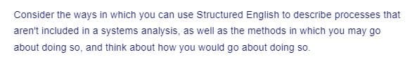 Consider the ways in which you can use Structured English to describe processes that
aren't included in a systems analysis, as well as the methods in which you may go
about doing so, and think about how you would go about doing so.