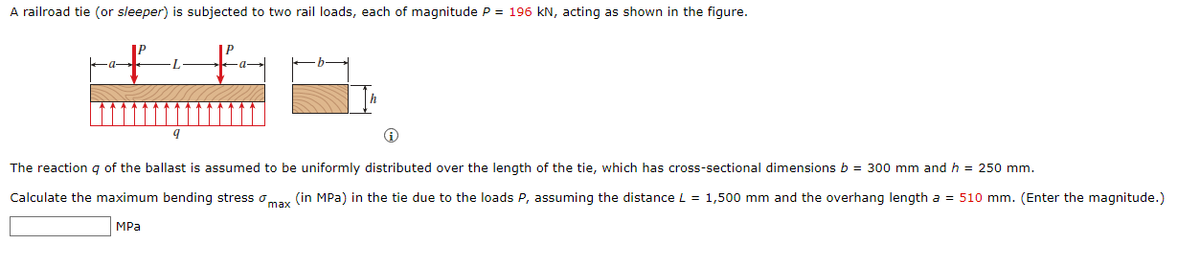 A railroad tie (or sleeper) is subjected to two rail loads, each of magnitude P = 196 kN, acting as shown in the figure.
to
L
The reaction q of the ballast is assumed to be uniformly distributed over the length of the tie, which has cross-sectional dimensions b = 300 mm and h = 250 mm.
Calculate the maximum bending stress omax (in MPa) in the tie due to the loads P, assuming the distance L = 1,500 mm and the overhang length a = 510 mm. (Enter the magnitude.)
MPa
