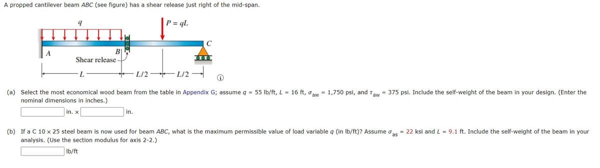 A propped cantilever beam ABC (see figure) has a shear release just right of the mid-span.
P = qL
C
B|
Shear release-
L
L/2 L/2 –
(a) Select the most economical wood beam from the table in Appendix G; assume q = 55 lb/ft, L = 16 ft, o,
nominal dimensions in inches.)
= 1,750 psi, and t
aw
= 375 psi. Include the self-weight of the beam in your design. (Enter the
'aw
in. X
in.
(b) If a C 10 x 25 steel beam is now used for beam ABC, what is the maximum permissible value of load variable q (in Ib/ft)? Assume o.
= 22 ksi and L = 9.1 ft. Include the self-weight of the beam in your
analysis. (Use the section modulus for axis 2-2.)
Ib/ft
