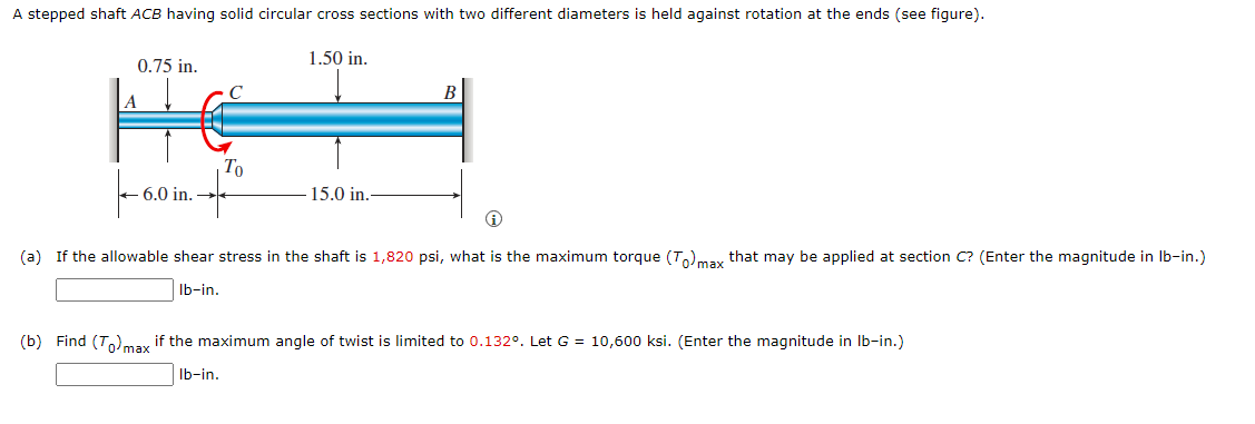 A stepped shaft ACB having solid circular cross sections with two different diameters is held against rotation at the ends (see figure).
1.50 in.
0.75 in.
C
B
A
| To
+ 6.0 in.
15.0 in.
(a) If the allowable shear stress in the shaft is 1,820 psi, what is the maximum torque (T,)max that may be applied at section C? (Enter the magnitude in Ib-in.)
Ib-in.
(b) Find (T)may if the maximum angle of twist is limited to 0.132°. Let G = 10,600 ksi. (Enter the magnitude in Ib-in.)
Ib-in.
