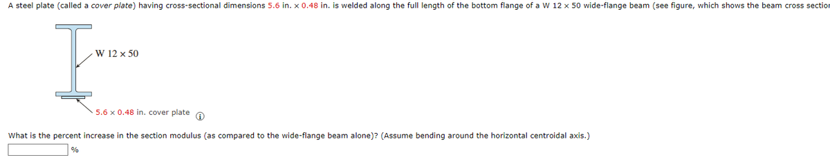A steel plate (called a cover plate) having cross-sectional dimensions 5.6 in. x 0.48 in. is welded along the full length of the bottom flange of a W 12 x 50 wide-flange beam (see figure, which shows the beam cross section
I
W 12 × 50
5.6 x 0.48 in. cover plate O
What is the percent increase in the section modulus (as compared to the wide-flange beam alone)? (Assume bending around the horizontal centroidal axis.)
