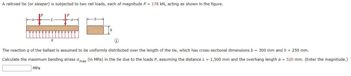 A railroad tie (or sleeper) is subjected to two rail loads, each of magnitude P = 178 kN, acting as shown in the figure.
a-
L
a-
The reaction q of the ballast is assumed to be uniformly distributed over the length of the tie, which has cross-sectional dimensions b = 300 mm and h = 250 mm.
Calculate the maximum bending stress omay (in MPa) in the tie due to the loads P, assuming the distance L = 1,500 mm and the overhang length a = 520 mm. (Enter the magnitude.)
MPa
