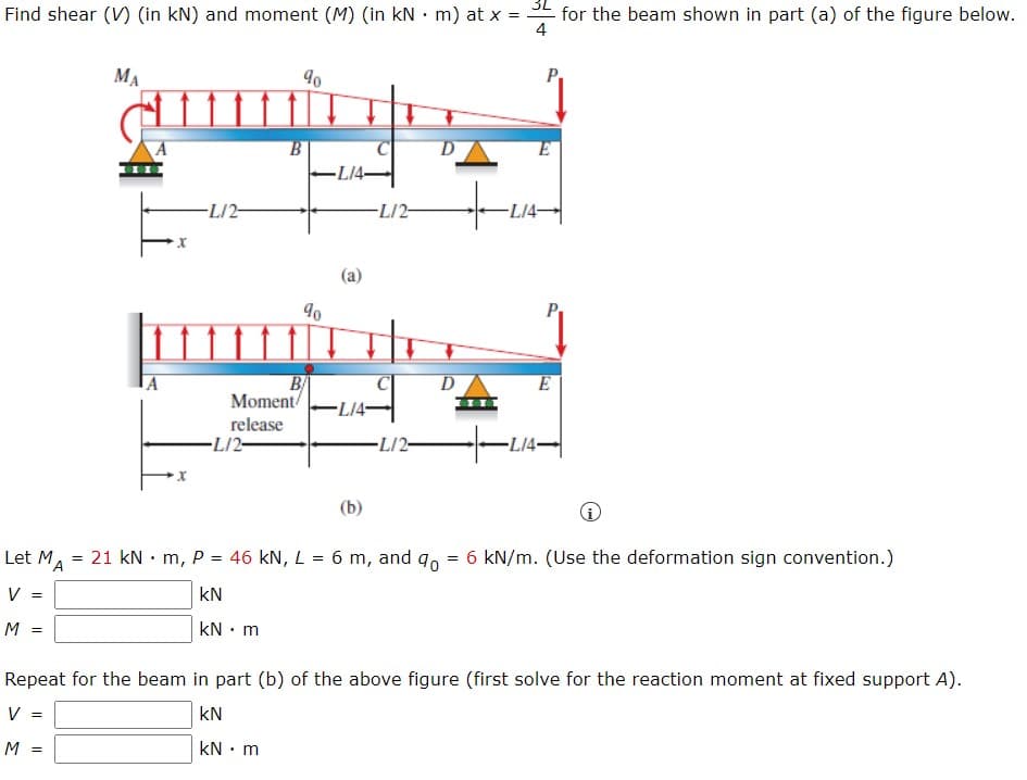 Find shear (V) (in kN) and moment (M) (in kN • m) at x = SE for the beam shown in part (a) of the figure below.
4
MA
-L/4
-L/2-
-L/2-
-L14-
(a)
D
E
B/
Moment/
release
-L/2-
-L14-
L/2-
-L14-
(b)
Let M,
= 21 kN • m, P = 46 kN, L = 6 m, and q, = 6 kN/m. (Use the deformation sign convention.)
V =
kN
M =
kN • m
Repeat for the beam in part (b) of the above figure (first solve for the reaction moment at fixed support A).
V =
kN
M :
kN : m
%3D
