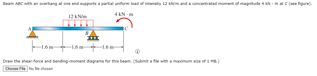 Beam ABC with an overhang at one end supports a partial uniform load of intensity 12 kN/m and a concentrated moment of magnitude 4 kN • m at C (see figure).
4 kN · m
12 kN/m
C
B
1.6 m
-1.6 m-
1.6 m-
Draw the shear-force and bending-moment diagrams for this beam. (Submit a file with a maximum size of 1 MB.)
Choose File No file chosen
