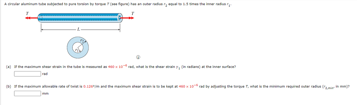 A circular aluminum tube subjected to pure torsion by torque T (see figure) has an outer radius r, equal to 1.5 times the inner radius r,.
T
(a) If the maximum shear strain in the tube is measured as 460 x 10-° rad, what is the shear strain y, (in radians) at the inner surface?
rad
(b) If the maximum allowable rate of twist is 0.126°/m and the maximum shear strain is to be kept at 460 x 10-6 rad by adjusting the torque T, what is the minimum required outer radius (r..min' in mm)?
mm
