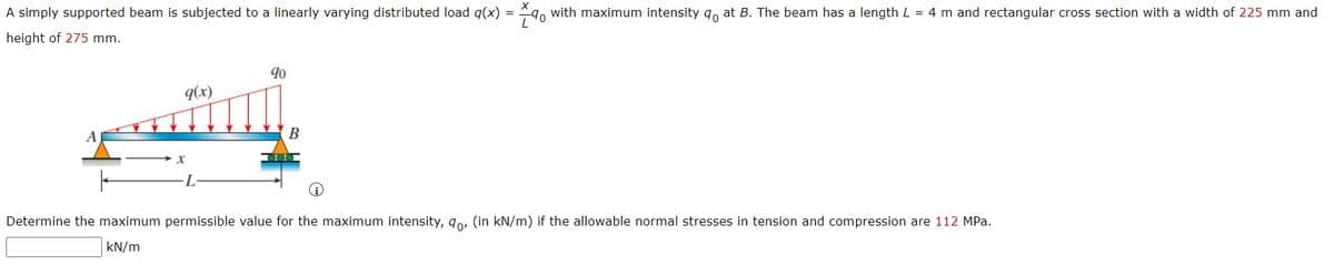 A simply supported beam is subjected to a linearly varying distributed load q(x) = 9, with maximum intensity q, at B. The beam has a length L = 4 m and rectangular cross section with a width of 225 mm and
height of 275 mm.
90
9(x)
B
Determine the maximum permissible value for the maximum intensity, 9o, (in kN/m) if the allowable normal stresses in tension and compression are 112 MPa.
kN/m
