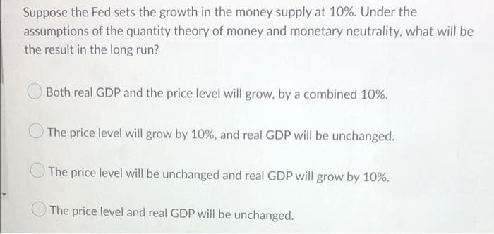 Suppose the Fed sets the growth in the money supply at 10%. Under the
assumptions of the quantity theory of money and monetary neutrality, what will be
the result in the long run?
Both real GDP and the price level will grow, by a combined 10%.
The price level will grow by 10%, and real GDP will be unchanged.
The price level will be unchanged and real GDP will grow by 10%.
The price level and real GDP will be unchanged.
