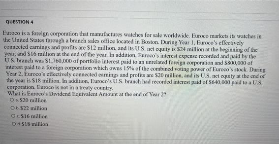 QUESTION 4
Euroco is a foreign corporation that manufactures watches for sale worldwide. Euroco markets its watches in
the United States through a branch sales office located in Boston. During Year 1, Euroco's effectively
connected earnings and profits are $12 million, and its U.S. net equity is $24 million at the beginning of the
year, and S16 million at the end of the year. In addition, Euroco's interest expense recorded and paid by the
U.S. branch was S1,760,000 of portfolio interest paid to an unrelated foreign corporation and S800,000 of
interest paid to a foreign corporation which owns 15% of the combined voting power of Euroco's stock. During
Year 2, Euroco's effectively connected earnings and profits are $20 million, and its U.S. net equity at the end of
the year is $18 million. In addition, Euroco's U.S. branch had recorded interest paid of S640,000 paid to a U.S.
corporation. Euroco is not in a treaty country.
What is Euroco's Dividend Equivalent Amount at the end of Year 2?
Oa $20 million
Ob. $22 million
O.S16 million
Od.$18 million
