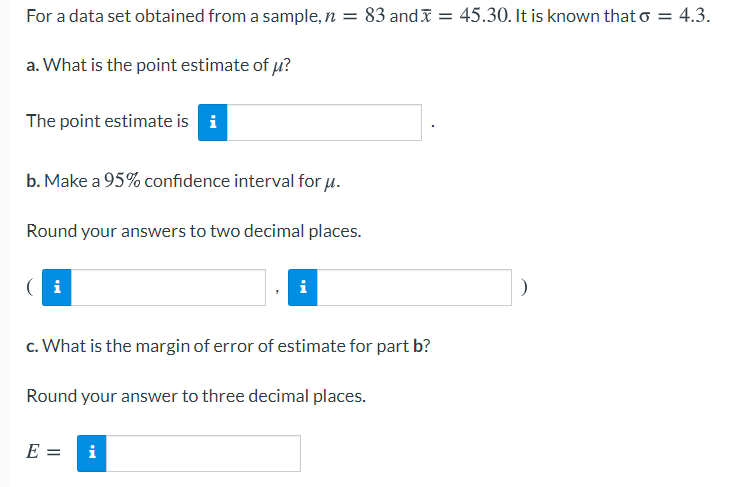 For a data set obtained from a sample, n = 83 andI = 45.30. It is known that o = 4.3.
a. What is the point estimate of u?
The point estimate is i
b. Make a 95% confidence interval for u.
Round your answers to two decimal places.
( i
c. What is the margin of error of estimate for part b?
Round your answer to three decimal places.
E =
i
