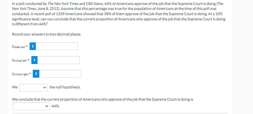 In a poll conducted by The New York Times and CBS News, 44% of Americans approve of the job that the Supreme Court is doing (The
New York Times, June 8, 2012). Assume that this percentage was true for the population of Americans at the time of this poll was
conducted. A recent poll of 1339 Americans showed that 38% of them approve of the job that the Supreme Court is doing. At a 10%
significance level, can you conclude that the current proportion of Americans who approve of the job that the Supreme Court is doing
is different from 44%?
Round your answers to two decimal places.
Zobserved = i
Zcritical left
i
Zeritical right
We
the null hypothesis.
We conclude that the current proportion of Americans who approve of the job that the Supreme Court is doing is
44%.
