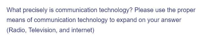 What precisely is communication technology? Please use the proper
means of communication technology to expand on your answer
(Radio, Television, and internet)