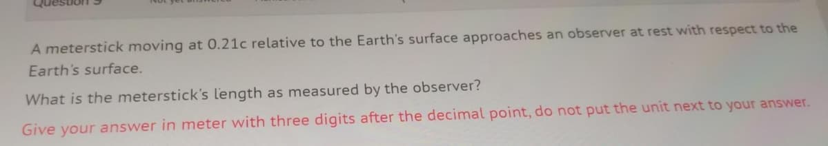 A meterstick moving at 0.21c relative to the Earth's surface approaches an observer at rest with respect to the
Earth's surface.
What is the meterstick's l'ength as measured by the observer?
Give your answer in meter with three digits after the decimal point, do not put the unit next to your answer.
