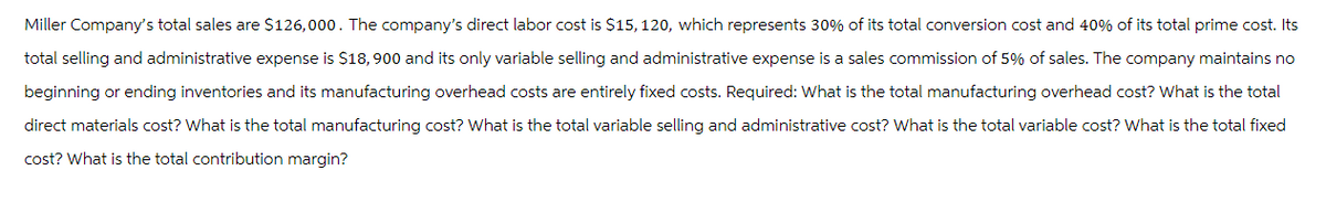 Miller Company's total sales are $126,000. The company's direct labor cost is $15, 120, which represents 30% of its total conversion cost and 40% of its total prime cost. Its
total selling and administrative expense is $18,900 and its only variable selling and administrative expense is a sales commission of 5% of sales. The company maintains no
beginning or ending inventories and its manufacturing overhead costs are entirely fixed costs. Required: What is the total manufacturing overhead cost? What is the total
direct materials cost? What is the total manufacturing cost? What is the total variable selling and administrative cost? What is the total variable cost? What is the total fixed
cost? What is the total contribution margin?