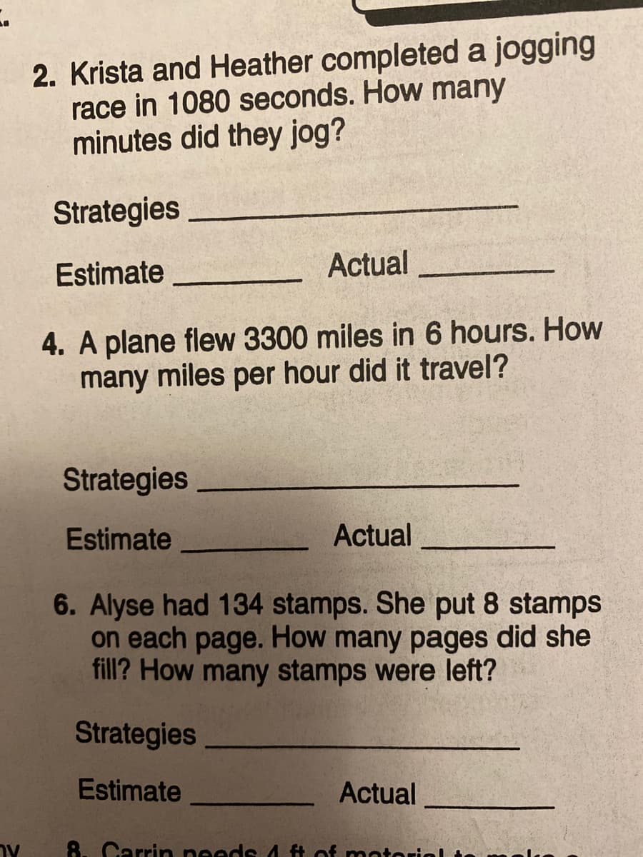 2. Krista and Heather completed a jogging
race in 1080 seconds. How many
minutes did they jog?
Strategies
Estimate
Actual
4. A plane flew 3300 miles in 6 hours. How
many miles per hour did it travel?
Strategies
Estimate
Actual
6. Alyse had 134 stamps. She put 8 stamps
on each page. How many pages did she
fill? How many stamps were left?
Strategies
Estimate
Actual
8. Carrin needs 4 ft of moto
