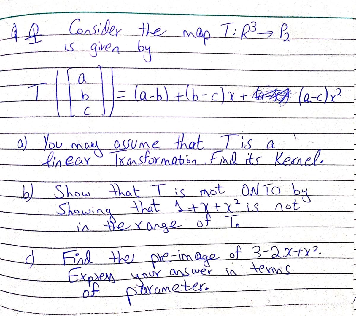 AR Consider the
map
is giren by
(a-,) + (b -c)x+ 4द्दयुदी (0-«)x
9.
0 You may assume that T is a
linear Transformation Fnd its Kernele
b) Show that T is mot ON TO by
Showing
in tierange
that ļ+X+x?is not
of To
End e of 3-2X+Y?.
Expres
of
the pre-image
answer in terms
pibrameter.
